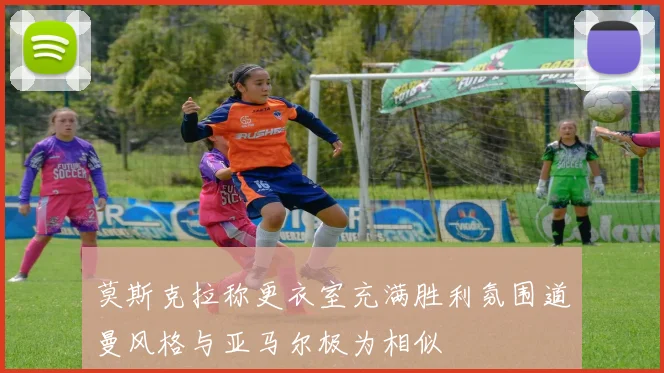 莫斯克拉称更衣室充满胜利氛围道曼风格与亚马尔极为相似