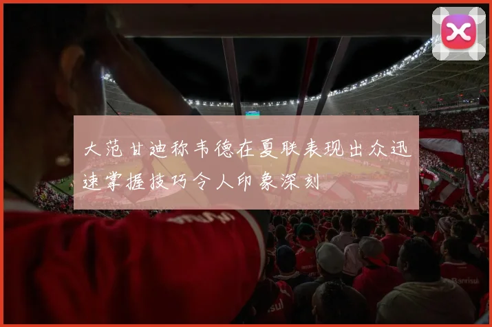 大范甘迪称韦德在夏联表现出众迅速掌握技巧令人印象深刻