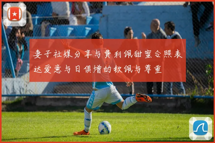 妻子社媒分享与费利佩甜蜜合照表达爱意与日俱增的钦佩与尊重