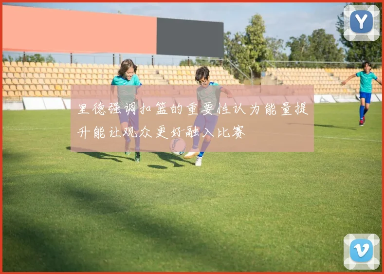 里德强调扣篮的重要性认为能量提升能让观众更好融入比赛