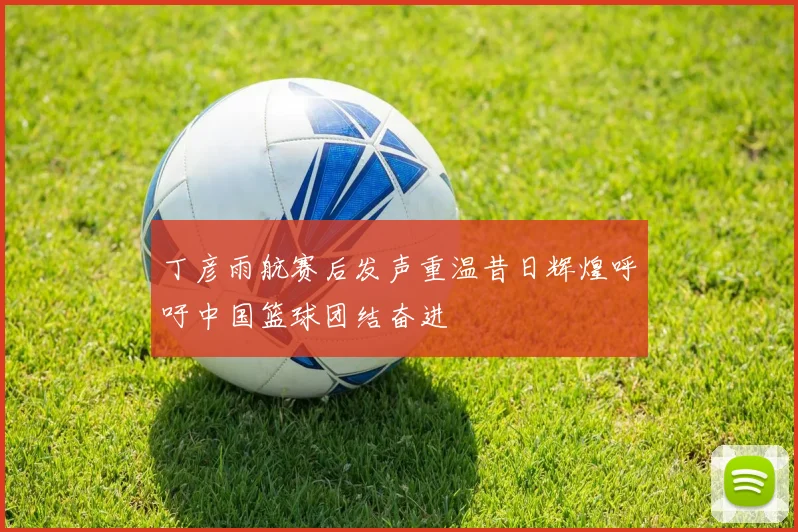 丁彦雨航赛后发声重温昔日辉煌呼吁中国篮球团结奋进