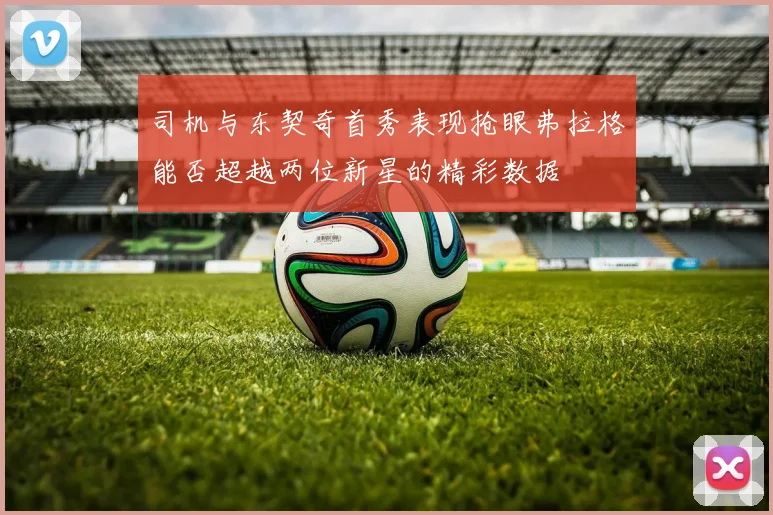 司机与东契奇首秀表现抢眼弗拉格能否超越两位新星的精彩数据