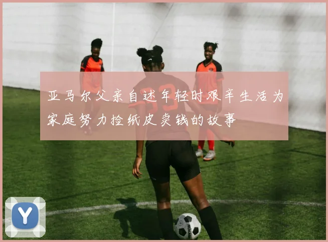 亚马尔父亲自述年轻时艰辛生活为家庭努力捡纸皮卖钱的故事