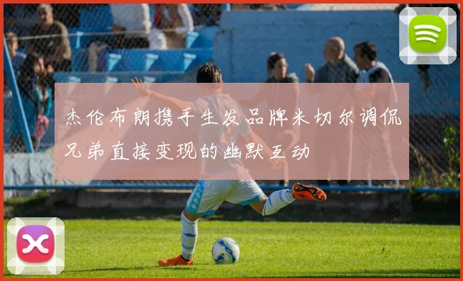 杰伦布朗携手生发品牌米切尔调侃兄弟直接变现的幽默互动