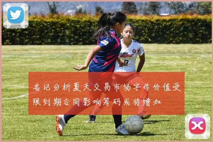 名记分析夏天交易市场字母价值受限到期合同影响筹码或将增加