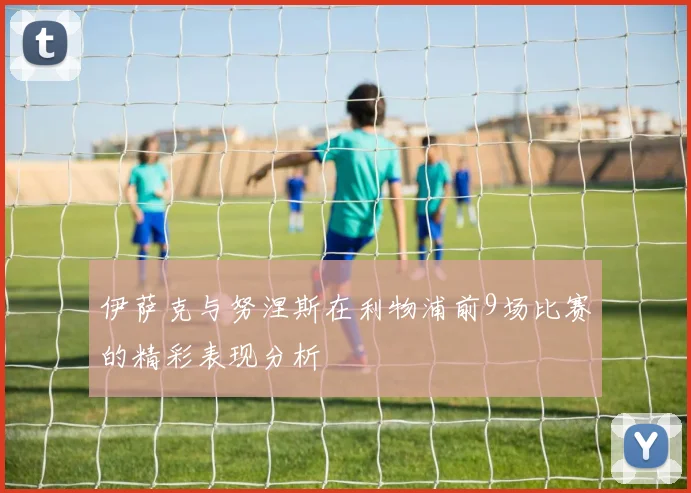 伊萨克与努涅斯在利物浦前9场比赛的精彩表现分析