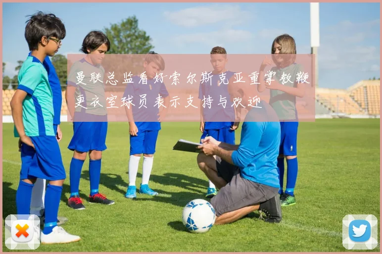曼联总监看好索尔斯克亚重掌教鞭更衣室球员表示支持与欢迎
